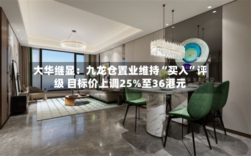 大华继显：九龙仓置业维持“买入”评级 目标价上调25%至36港元-第1张图片