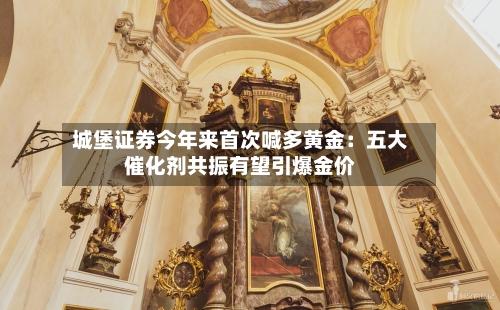 城堡证券今年来首次喊多黄金：五大催化剂共振有望引爆金价-第3张图片